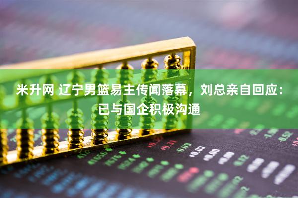 米升网 辽宁男篮易主传闻落幕，刘总亲自回应：已与国企积极沟通