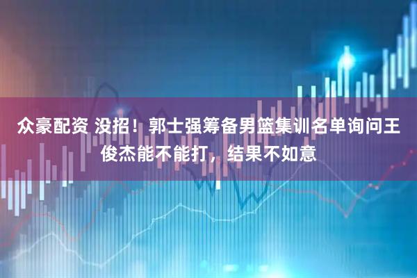 众豪配资 没招！郭士强筹备男篮集训名单询问王俊杰能不能打，结果不如意