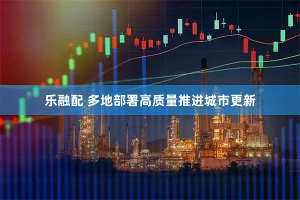 乐融配 多地部署高质量推进城市更新