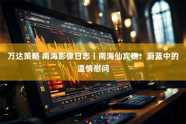 万达策略 南海影像日志丨南海仙宾礁：蔚蓝中的温情慰问