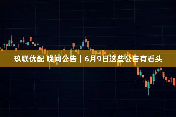 玖联优配 晚间公告｜6月9日这些公告有看头