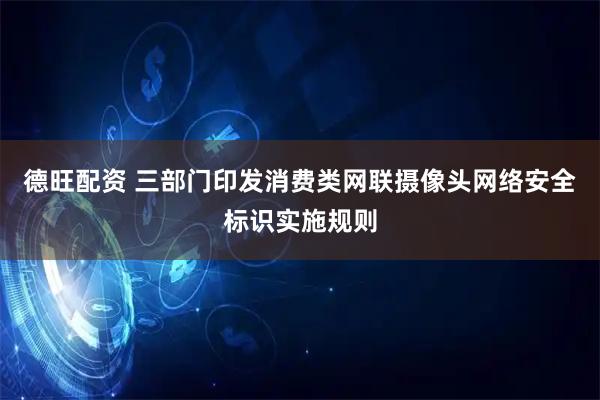 德旺配资 三部门印发消费类网联摄像头网络安全标识实施规则