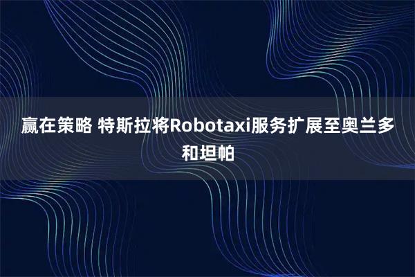 赢在策略 特斯拉将Robotaxi服务扩展至奥兰多和坦帕