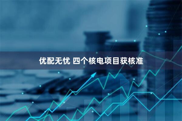 优配无忧 四个核电项目获核准
